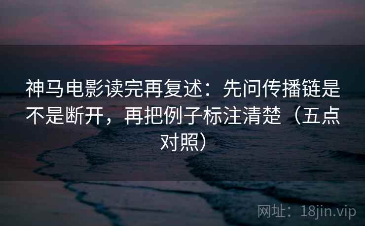 神马电影读完再复述：先问传播链是不是断开，再把例子标注清楚（五点对照）