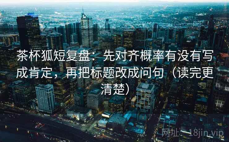 茶杯狐短复盘：先对齐概率有没有写成肯定，再把标题改成问句（读完更清楚）
