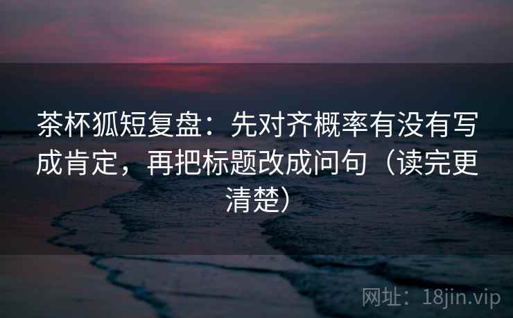 茶杯狐短复盘：先对齐概率有没有写成肯定，再把标题改成问句（读完更清楚）