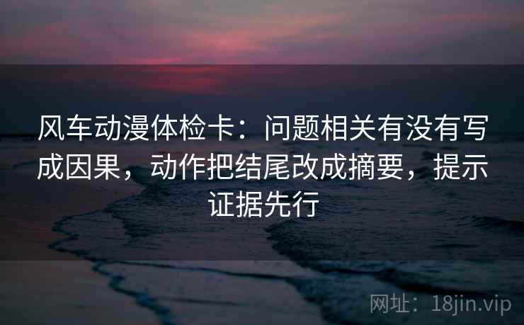 风车动漫体检卡：问题相关有没有写成因果，动作把结尾改成摘要，提示证据先行