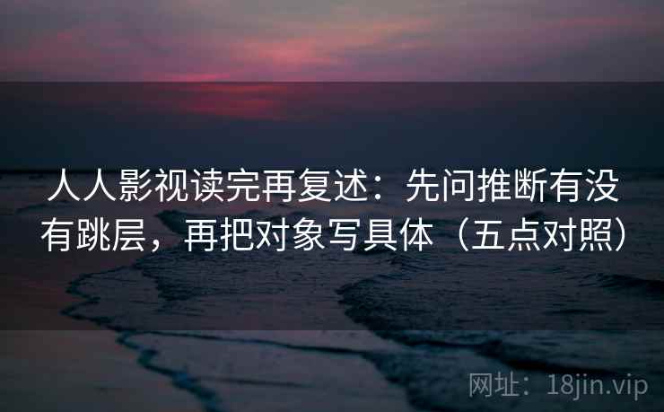 人人影视读完再复述：先问推断有没有跳层，再把对象写具体（五点对照）