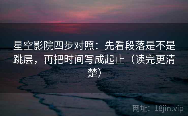 星空影院四步对照：先看段落是不是跳层，再把时间写成起止（读完更清楚）