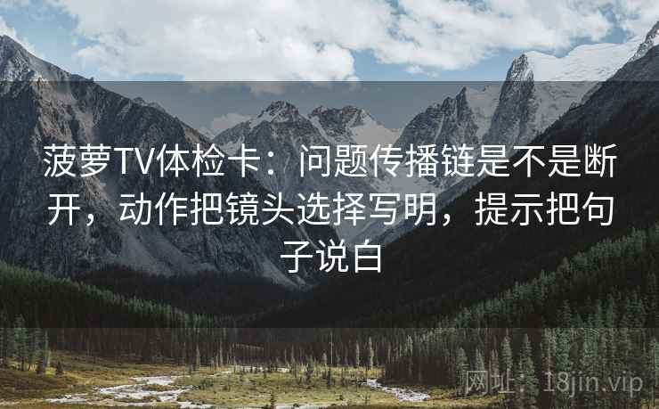 菠萝TV体检卡：问题传播链是不是断开，动作把镜头选择写明，提示把句子说白