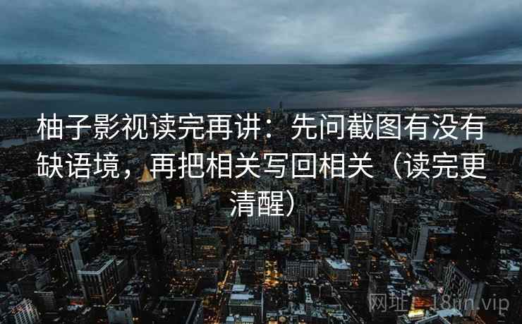 柚子影视读完再讲：先问截图有没有缺语境，再把相关写回相关（读完更清醒）