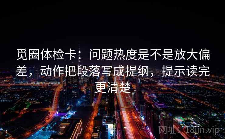 觅圈体检卡：问题热度是不是放大偏差，动作把段落写成提纲，提示读完更清楚