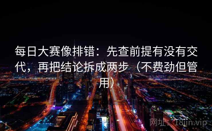 每日大赛像排错：先查前提有没有交代，再把结论拆成两步（不费劲但管用）