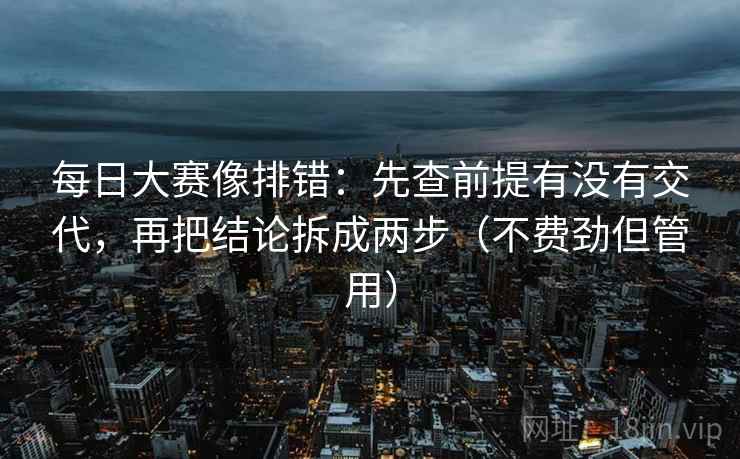 每日大赛像排错：先查前提有没有交代，再把结论拆成两步（不费劲但管用）