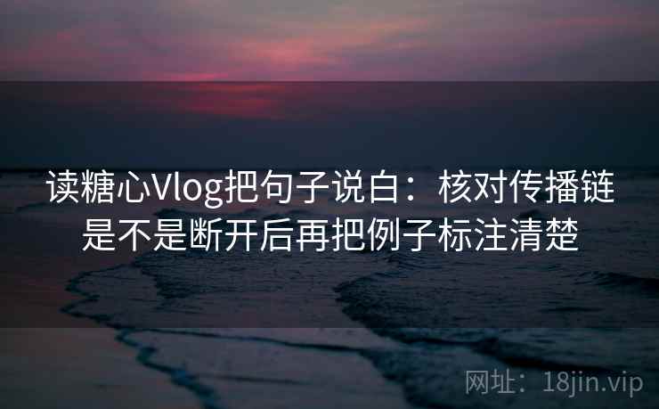 读糖心Vlog把句子说白：核对传播链是不是断开后再把例子标注清楚