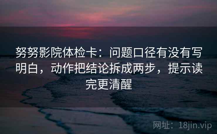 努努影院体检卡：问题口径有没有写明白，动作把结论拆成两步，提示读完更清醒