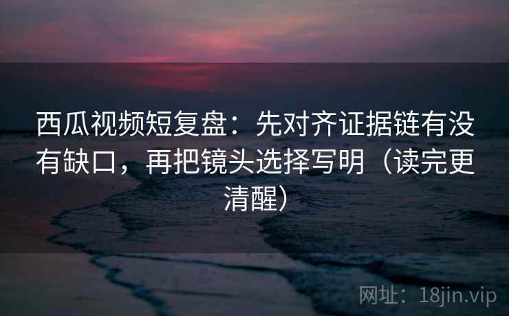 西瓜视频短复盘：先对齐证据链有没有缺口，再把镜头选择写明（读完更清醒）