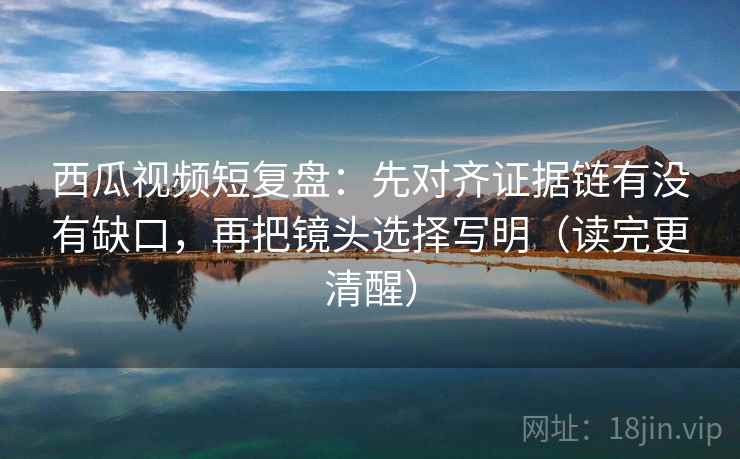 西瓜视频短复盘：先对齐证据链有没有缺口，再把镜头选择写明（读完更清醒）