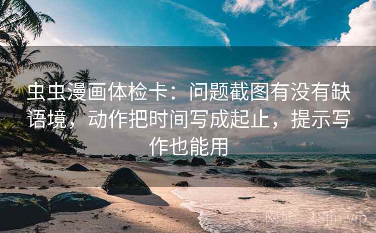 虫虫漫画体检卡：问题截图有没有缺语境，动作把时间写成起止，提示写作也能用