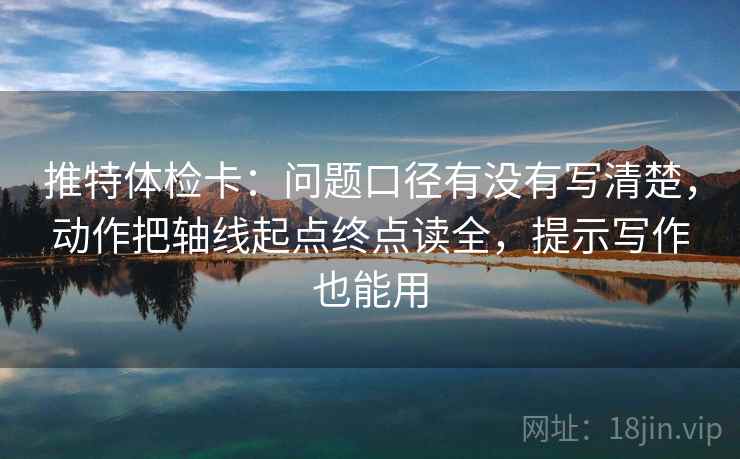 推特体检卡：问题口径有没有写清楚，动作把轴线起点终点读全，提示写作也能用