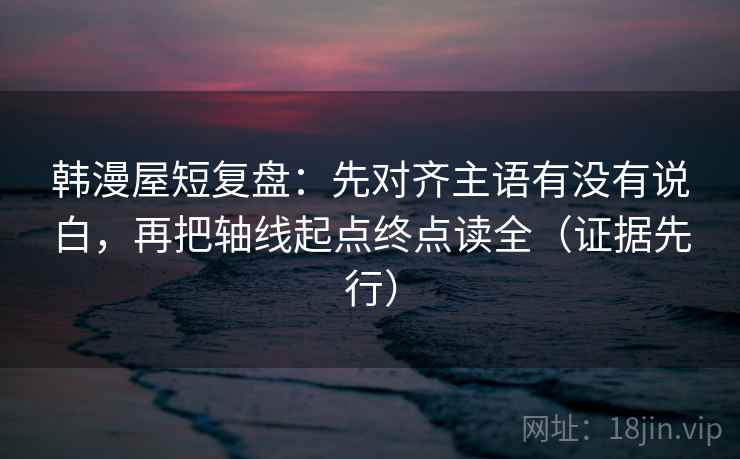 韩漫屋短复盘：先对齐主语有没有说白，再把轴线起点终点读全（证据先行）