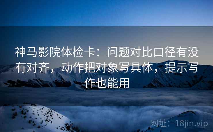 神马影院体检卡：问题对比口径有没有对齐，动作把对象写具体，提示写作也能用