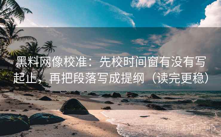 黑料网像校准：先校时间窗有没有写起止，再把段落写成提纲（读完更稳）