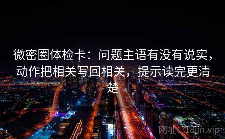 微密圈体检卡：问题主语有没有说实，动作把相关写回相关，提示读完更清楚