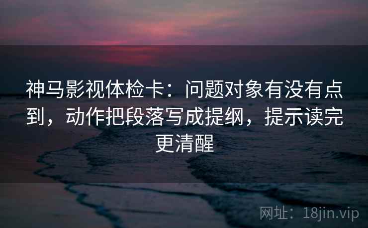 神马影视体检卡：问题对象有没有点到，动作把段落写成提纲，提示读完更清醒