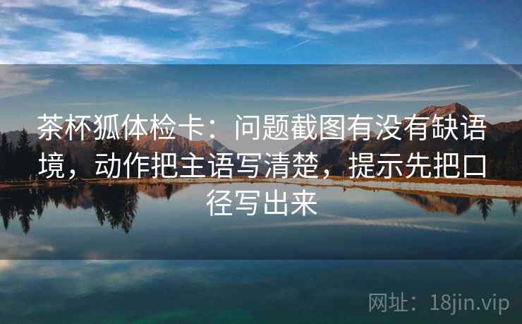 茶杯狐体检卡：问题截图有没有缺语境，动作把主语写清楚，提示先把口径写出来
