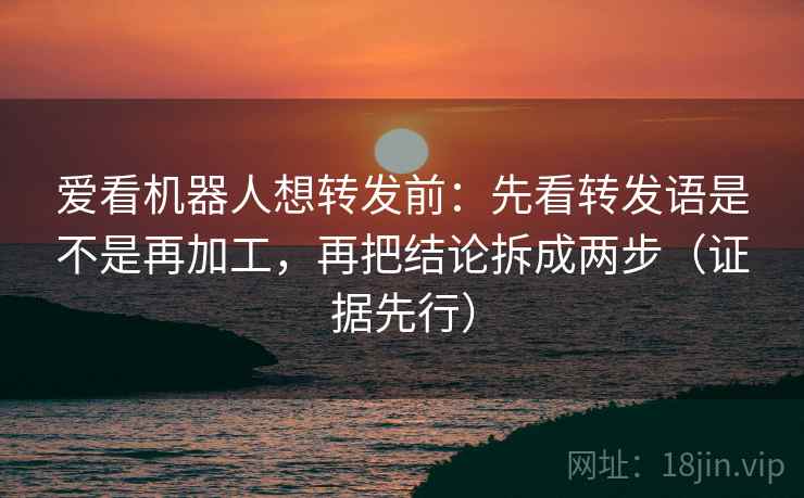 爱看机器人想转发前：先看转发语是不是再加工，再把结论拆成两步（证据先行）