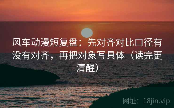 风车动漫短复盘：先对齐对比口径有没有对齐，再把对象写具体（读完更清醒）