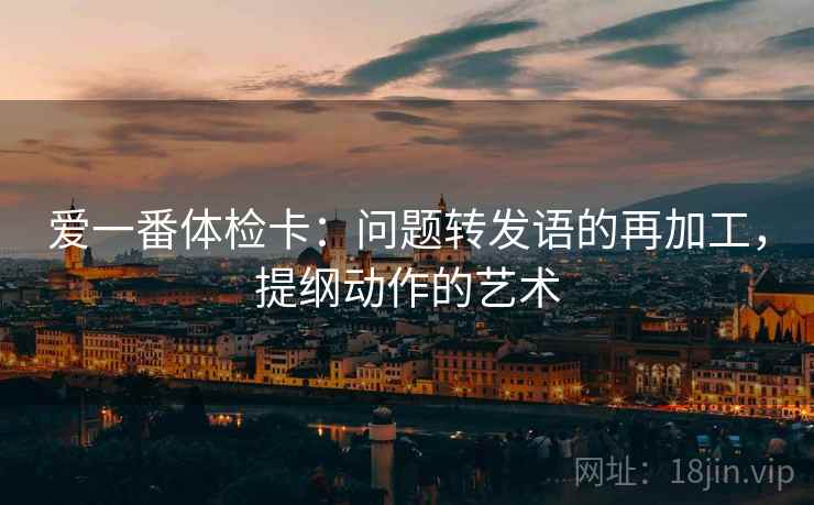 爱一番体检卡：问题转发语的再加工，提纲动作的艺术