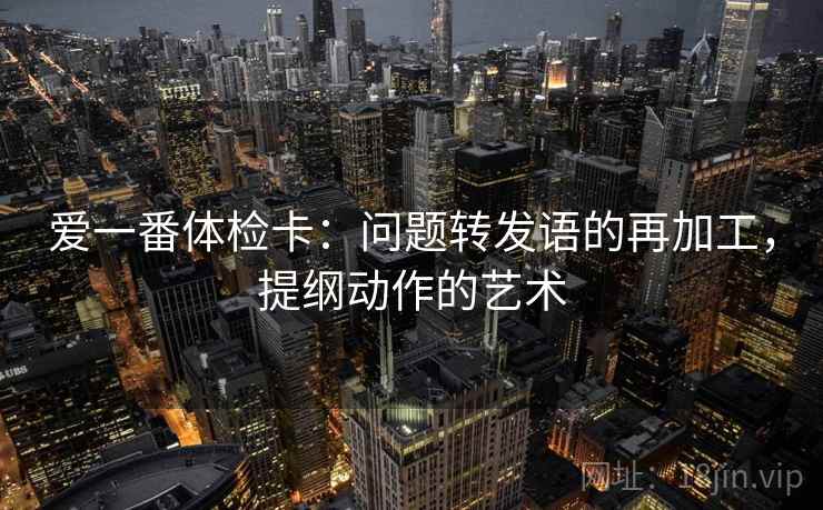 爱一番体检卡：问题转发语的再加工，提纲动作的艺术