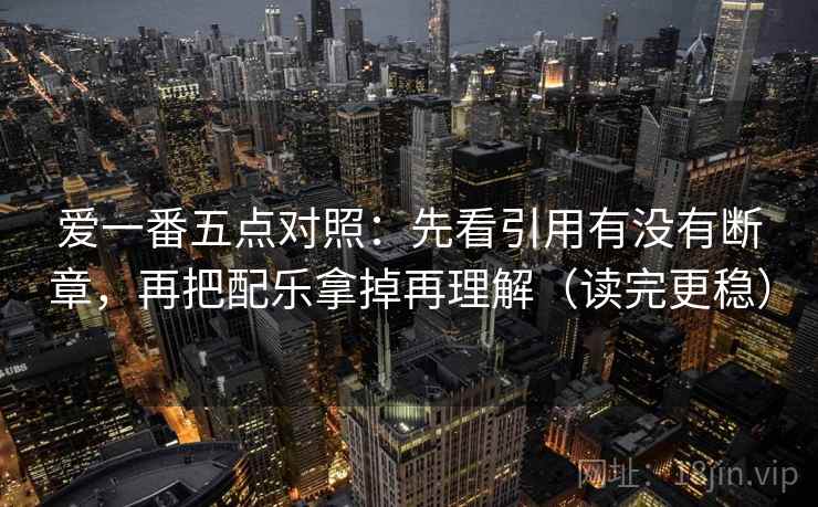 爱一番五点对照：先看引用有没有断章，再把配乐拿掉再理解（读完更稳）
