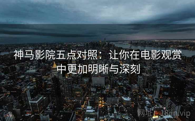 神马影院五点对照：让你在电影观赏中更加明晰与深刻